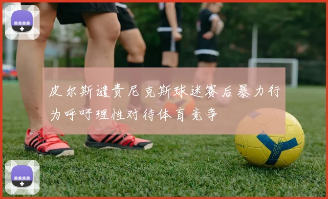 皮尔斯谴责尼克斯球迷赛后暴力行为呼吁理性对待体育竞争