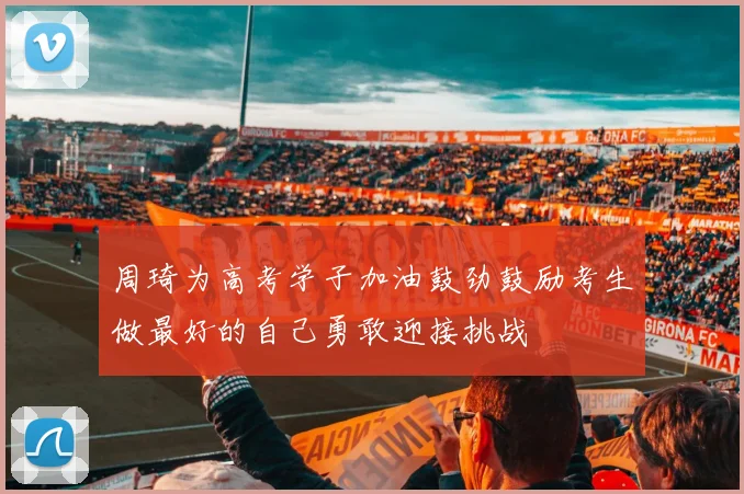 周琦为高考学子加油鼓劲鼓励考生做最好的自己勇敢迎接挑战