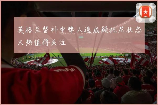 英格兰替补中锋人选成疑托尼状态火热值得关注