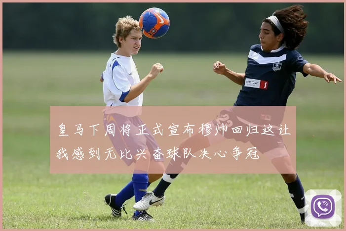 皇马下周将正式宣布穆帅回归这让我感到无比兴奋球队决心争冠