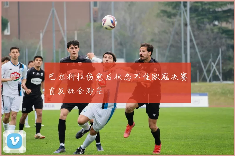 巴尔科拉伤愈后状态不佳欧冠决赛首发机会渺茫