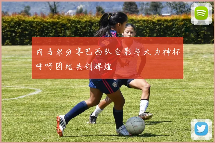 内马尔分享巴西队合影与大力神杯呼吁团结共创辉煌