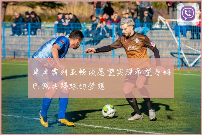 库库雷利亚畅谈愿望实现希望与姆巴佩共踢球的梦想