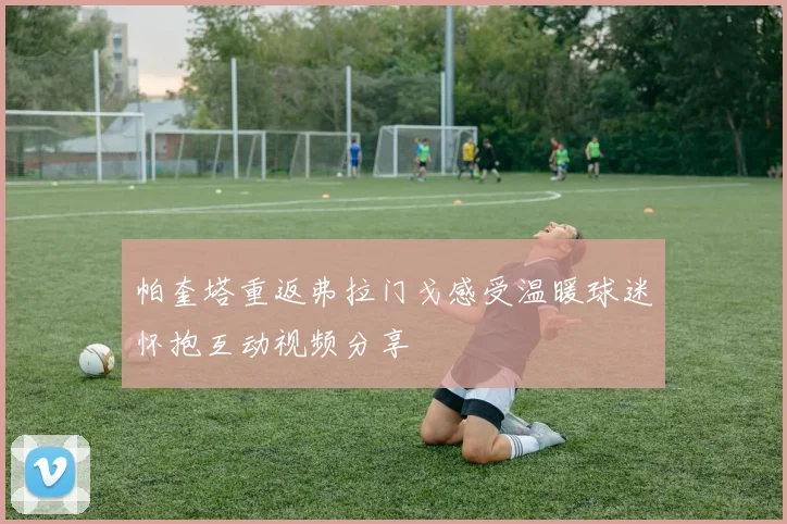 帕奎塔重返弗拉门戈感受温暖球迷怀抱互动视频分享