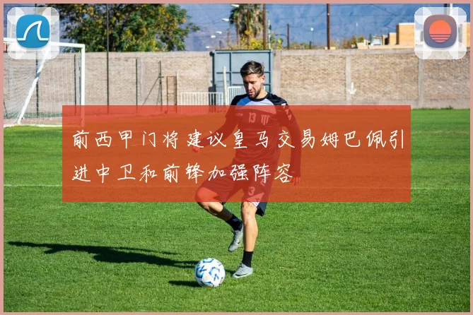 前西甲门将建议皇马交易姆巴佩引进中卫和前锋加强阵容