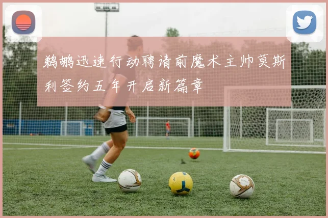 鹈鹕迅速行动聘请前魔术主帅莫斯利签约五年开启新篇章