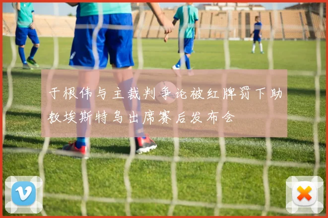于根伟与主裁判争论被红牌罚下助教埃斯特乌出席赛后发布会