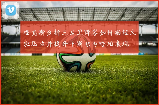 福克斯分析三后卫阵容如何减轻文班压力并提升卡斯尔与哈珀表现