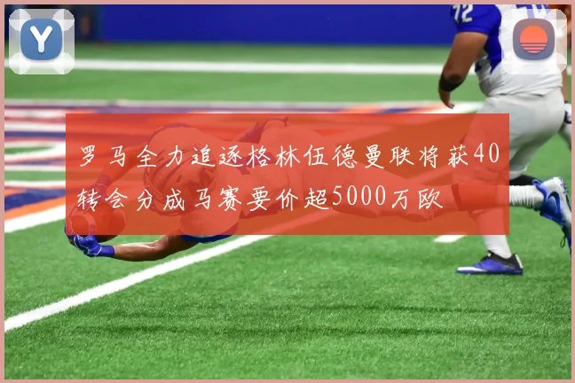 罗马全力追逐格林伍德曼联将获40转会分成马赛要价超5000万欧
