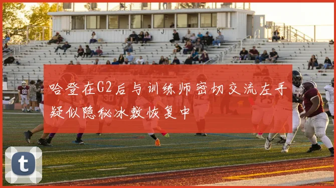 哈登在G2后与训练师密切交流左手疑似隐秘冰敷恢复中