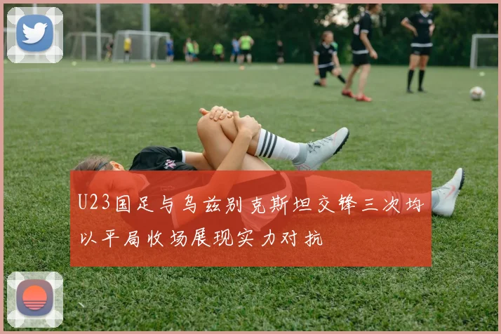 U23国足与乌兹别克斯坦交锋三次均以平局收场展现实力对抗