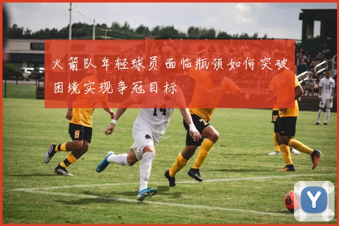 火箭队年轻球员面临瓶颈如何突破困境实现争冠目标
