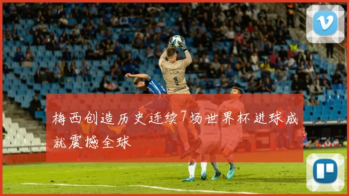 梅西创造历史连续7场世界杯进球成就震撼全球