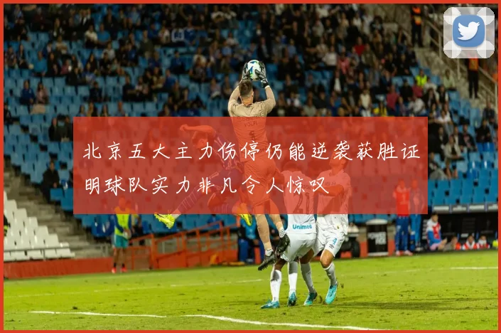 北京五大主力伤停仍能逆袭获胜证明球队实力非凡令人惊叹