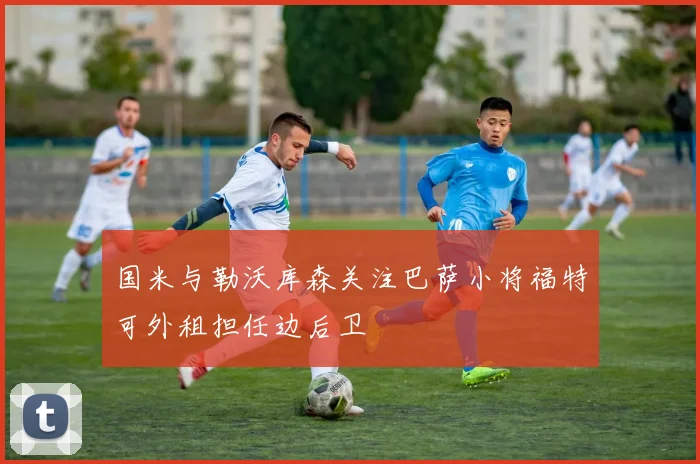 国米与勒沃库森关注巴萨小将福特可外租担任边后卫