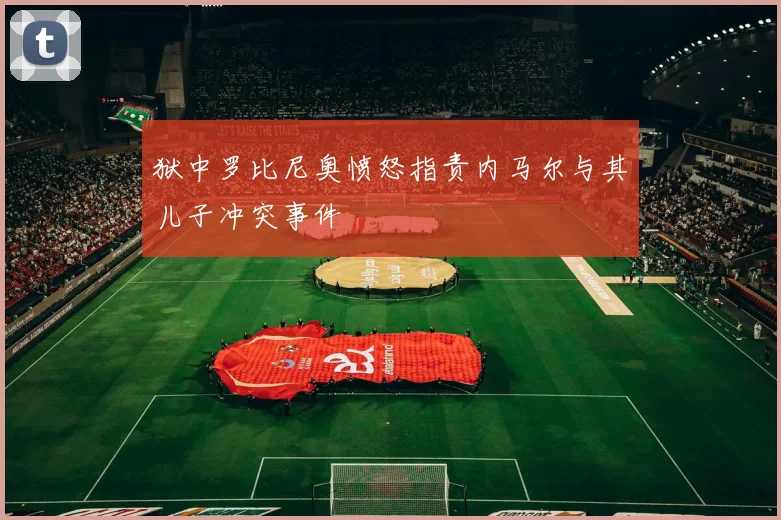 狱中罗比尼奥愤怒指责内马尔与其儿子冲突事件