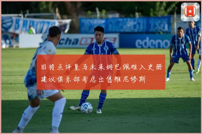 旧将点评皇马未来姆巴佩难入史册建议俱乐部考虑出售维尼修斯