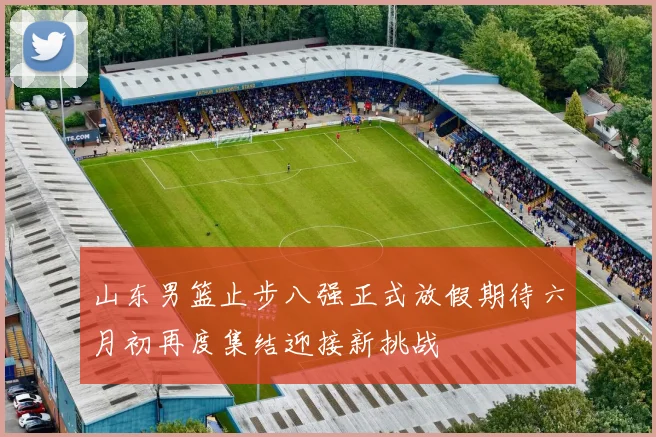 山东男篮止步八强正式放假期待六月初再度集结迎接新挑战